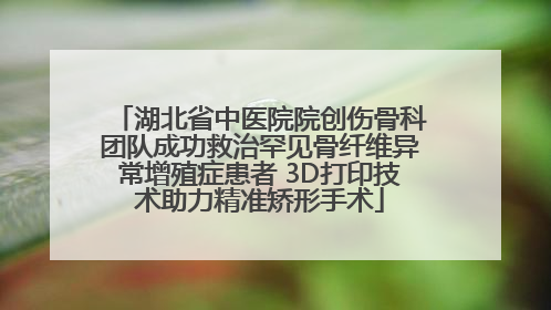 湖北省中医院院创伤骨科团队成功救治罕见骨纤维异常增殖症患者 3D打印技术助力精准矫形手术