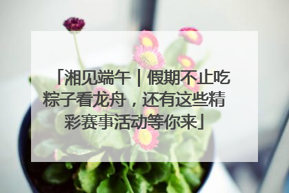 湘见端午｜假期不止吃粽子看龙舟，还有这些精彩赛事活动等你来