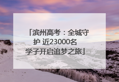滨州高考：全城守护 近23000名学子开启追梦之旅