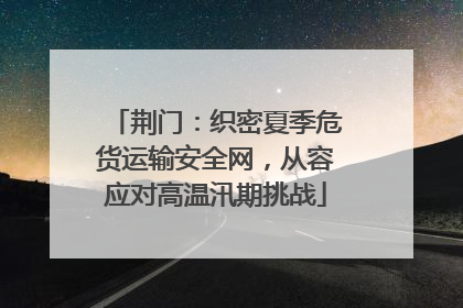 荆门：织密夏季危货运输安全网，从容应对高温汛期挑战