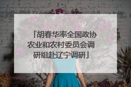 胡春华率全国政协农业和农村委员会调研组赴辽宁调研