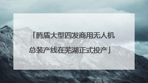 腾盾大型四发商用无人机总装产线在芜湖正式投产