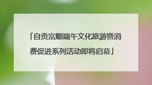 自贡富顺端午文化旅游暨消费促进系列活动即将启幕