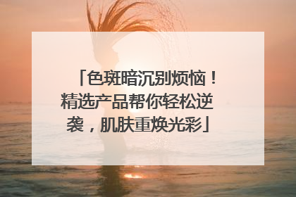 色斑暗沉别烦恼！精选产品帮你轻松逆袭，肌肤重焕光彩