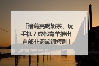 诸葛亮喝奶茶、玩手机？成都青羊推出首部非遗蜀锦短剧