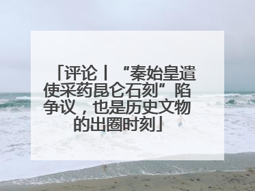 评论丨“秦始皇遣使采药昆仑石刻”陷争议，也是历史文物的出圈时刻