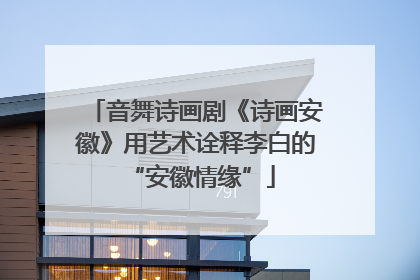 音舞诗画剧《诗画安徽》用艺术诠释李白的 “安徽情缘”