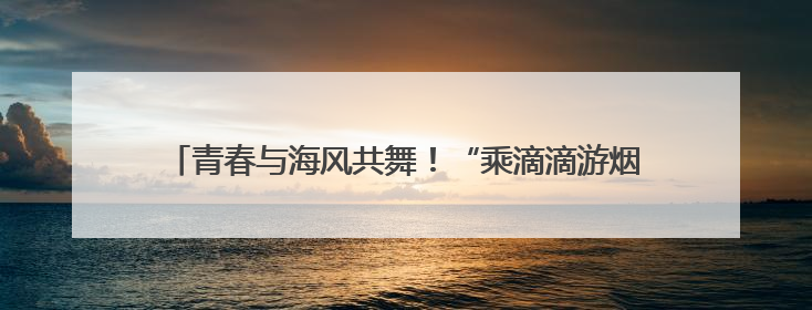 青春与海风共舞！“乘滴滴游烟台”开启大学生浪漫读城之旅