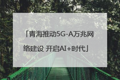 青海推动5G-A万兆网络建设 开启AI+时代