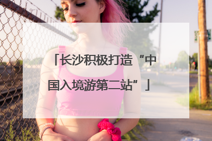 长沙积极打造“中国入境游第二站”