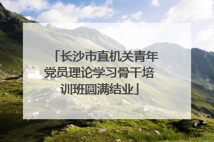 长沙市直机关青年党员理论学习骨干培训班圆满结业
