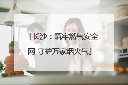 长沙：筑牢燃气安全网 守护万家烟火气