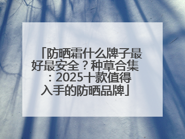 防晒霜什么牌子最好最安全？种草合集：2025十款值得入手的防晒品牌