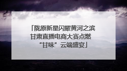 陇原新星闪耀黄河之滨 甘肃直播电商大赛点燃“甘味”云端盛宴