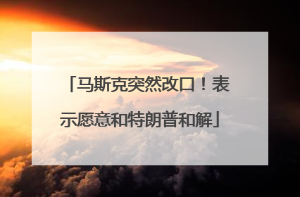 马斯克突然改口！表示愿意和特朗普和解