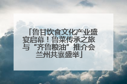 鲁甘饮食文化产业盛宴启幕！鲁菜传承之旅与“齐鲁粮油”推介会兰州共襄盛举