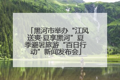 黑河市举办“江风送爽·夏享黑河”夏季避暑旅游“百日行动”新闻发布会