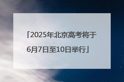 2025年北京高考将于6月7日至10日举行