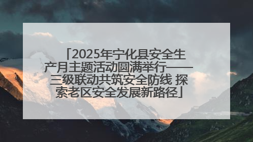 2025年宁化县安全生产月主题活动圆满举行——三级联动共筑安全防线 探索老区安全发展新路径