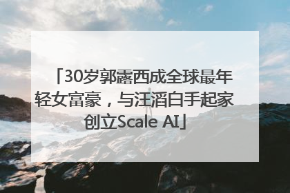 30岁郭露西成全球最年轻女富豪，与汪滔白手起家创立Scale AI