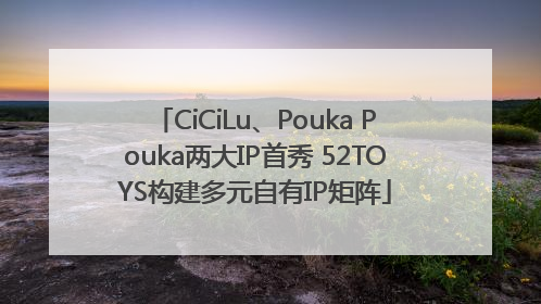 CiCiLu、Pouka Pouka两大IP首秀 52TOYS构建多元自有IP矩阵