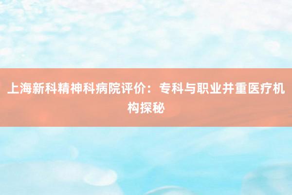 上海新科精神科病院评价：专科与职业并重医疗机构探秘